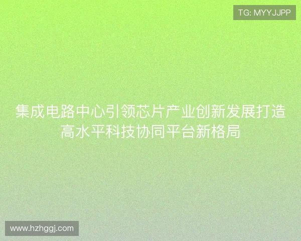 集成电路中心引领芯片产业创新发展打造高水平科技协同平台新格局